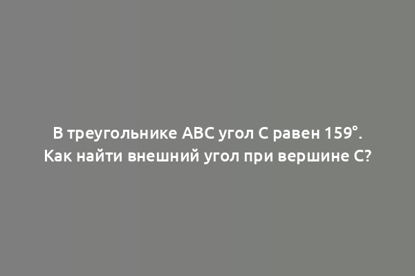 В треугольнике ABC угол C равен 159°. Как найти внешний угол при вершине C?
