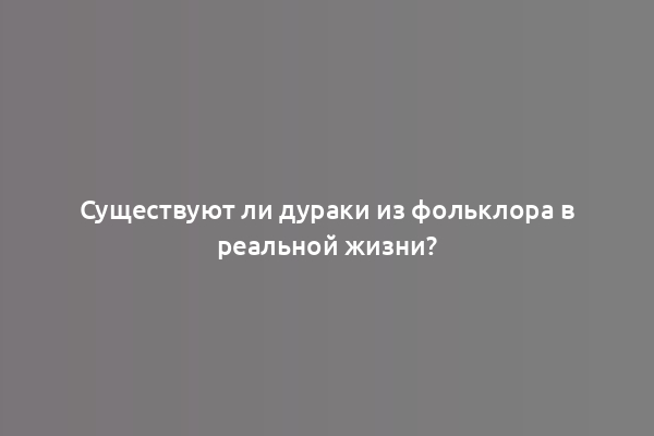 Существуют ли дураки из фольклора в реальной жизни?