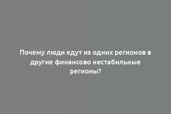 Почему люди едут из одних регионов в другие финансово нестабильные регионы?