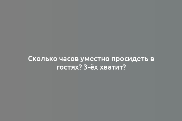 Сколько часов уместно просидеть в гостях? 3-ёх хватит?
