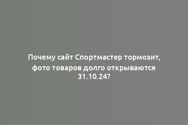 Почему сайт Спортмастер тормозит, фото товаров долго открываются 31.10.24?