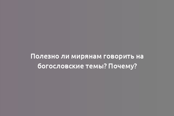 Полезно ли мирянам говорить на богословские темы? Почему?