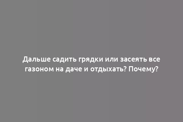 Дальше садить грядки или засеять все газоном на даче и отдыхать? Почему?
