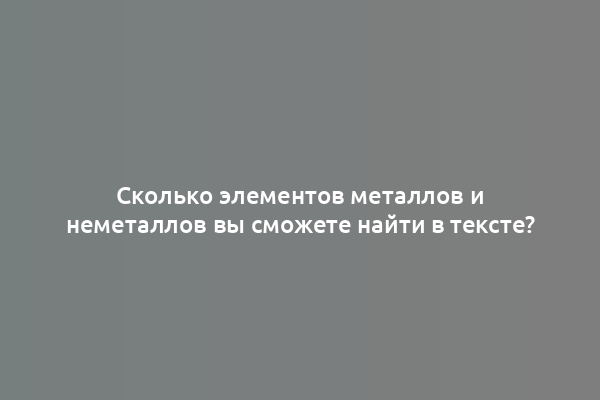 Сколько элементов металлов и неметаллов вы сможете найти в тексте?