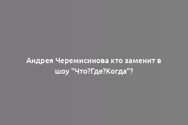 Андрея Черемисинова кто заменит в шоу "Что?Где?Когда"?