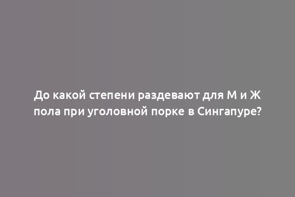 До какой степени раздевают для М и Ж пола при уголовной порке в Сингапуре?