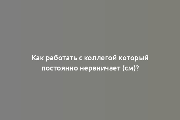 Как работать с коллегой который постоянно нервничает (см)?