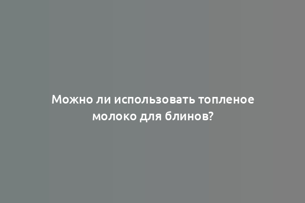 Можно ли использовать топленое молоко для блинов?