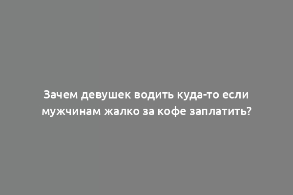 Зачем девушек водить куда-то если мужчинам жалко за кофе заплатить?