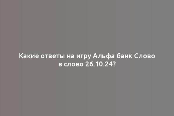 Какие ответы на игру Альфа банк Слово в слово 26.10.24?