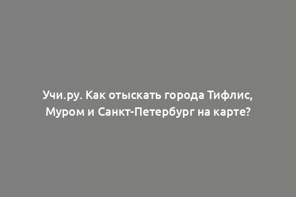 Учи.ру. Как отыскать города Тифлис, Муром и Санкт-Петербург на карте?