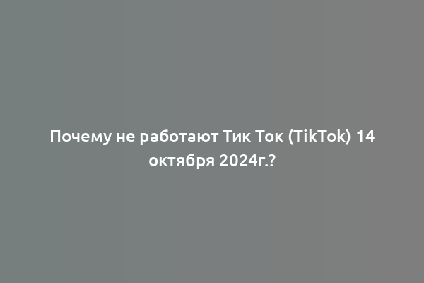 Почему не работают Тик Ток (TikTok) 14 октября 2024г.?