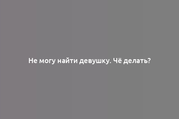 Не могу найти девушку. Чё делать?