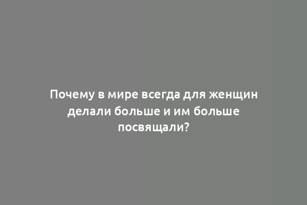 Почему в мире всегда для женщин делали больше и им больше посвящали?