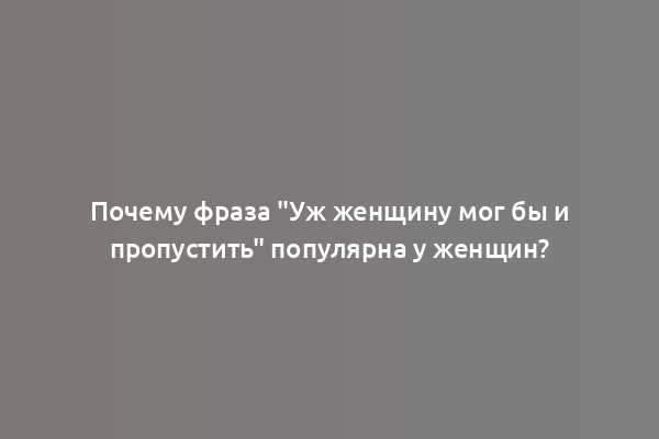 Почему фраза "Уж женщину мог бы и пропустить" популярна у женщин?