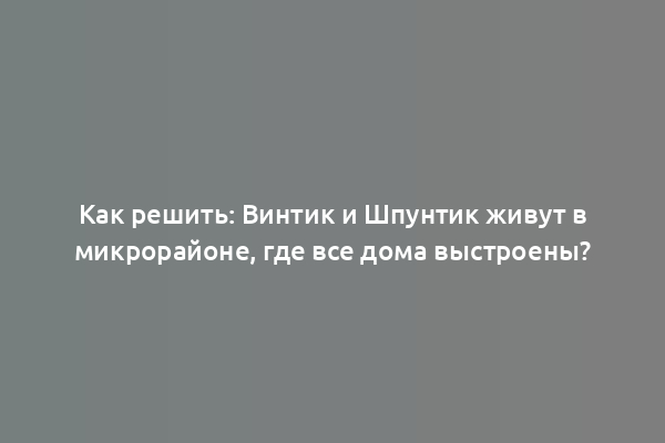 Как решить: Винтик и Шпунтик живут в микрорайоне, где все дома выстроены?