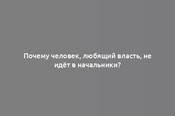 Почему человек, любящий власть, не идёт в начальники?