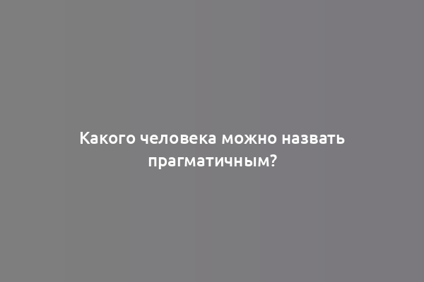 Какого человека можно назвать прагматичным?