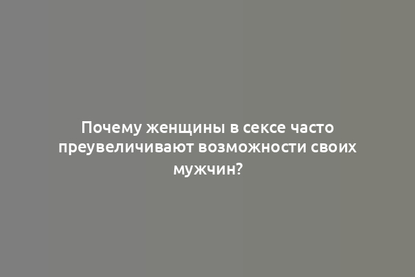Почему женщины в сексе часто преувеличивают возможности своих мужчин?
