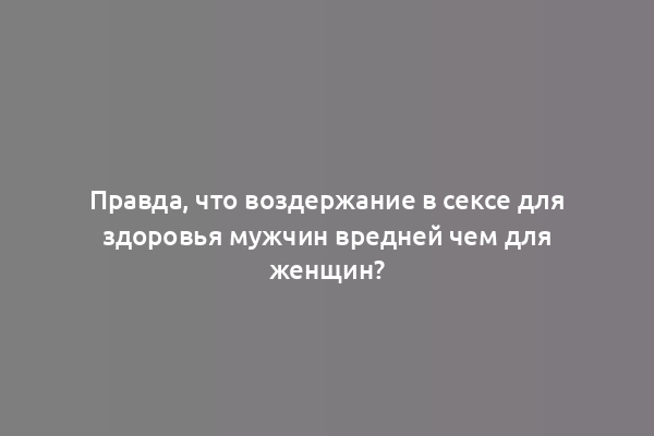 Правда, что воздержание в сексе для здоровья мужчин вредней чем для женщин?