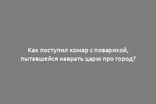 Как поступил комар с поварихой, пытавшейся наврать царю про город?