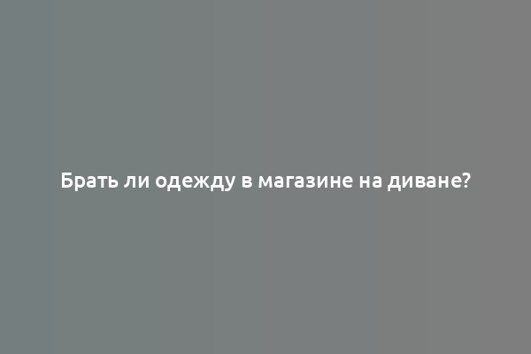 Брать ли одежду в магазине на диване?