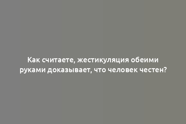 Как считаете, жестикуляция обеими руками доказывает, что человек честен?