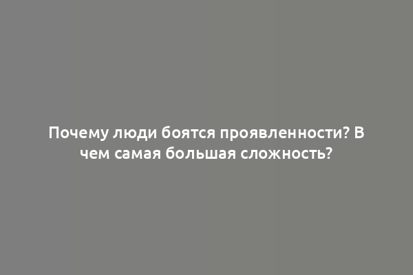 Почему люди боятся проявленности? В чем самая большая сложность?