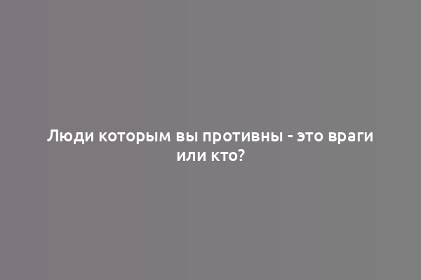 Люди которым вы противны - это враги или кто?