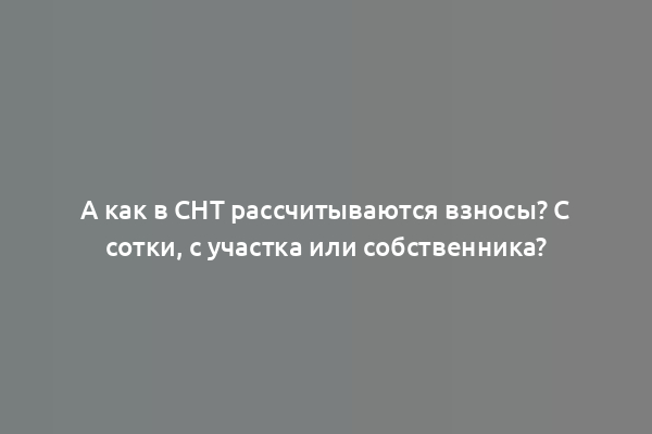 А как в СНТ рассчитываются взносы? С сотки, с участка или собственника?