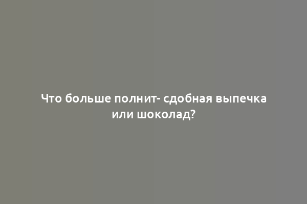 Что больше полнит- сдобная выпечка или шоколад?