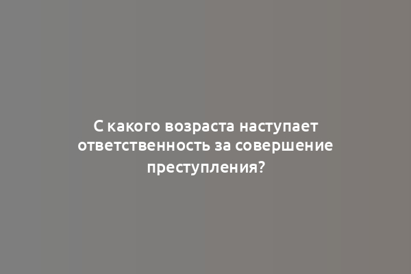 С какого возраста наступает ответственность за совершение преступления?