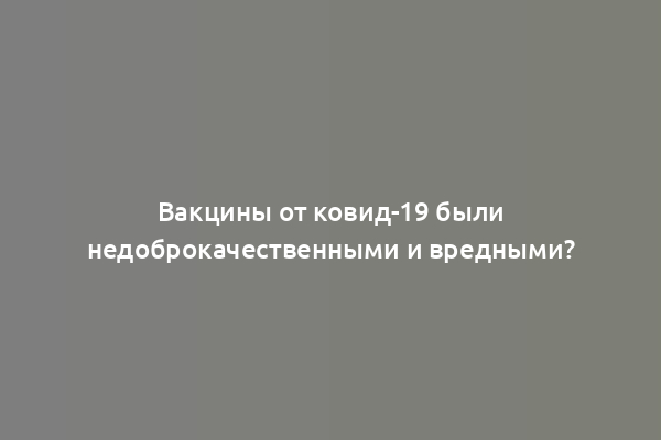 Вакцины от ковид-19 были недоброкачественными и вредными?