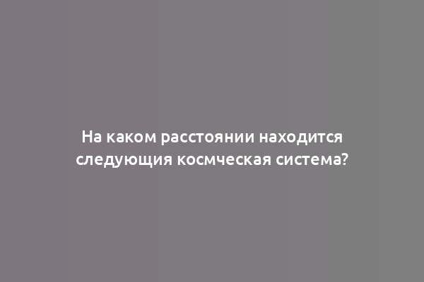На каком расстоянии находится следующия космческая система?