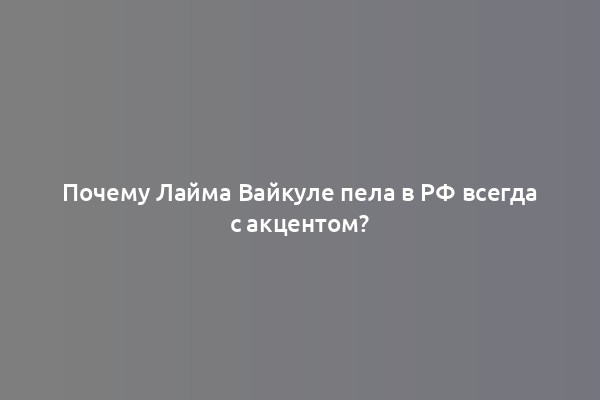 Почему Лайма Вайкуле пела в РФ всегда с акцентом?