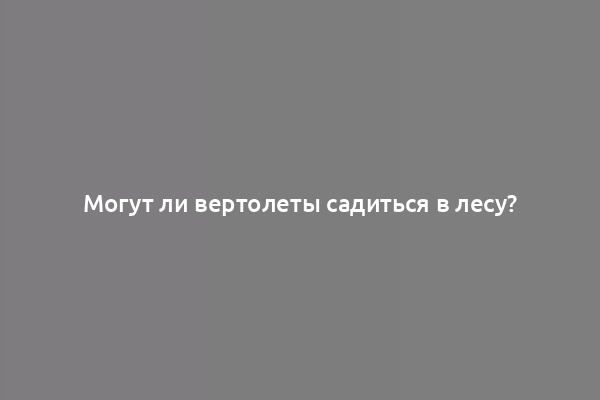 Могут ли вертолеты садиться в лесу?