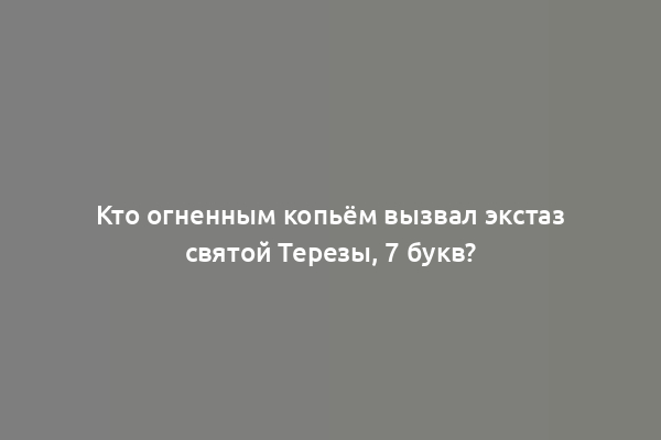 Кто огненным копьём вызвал экстаз святой Терезы, 7 букв?