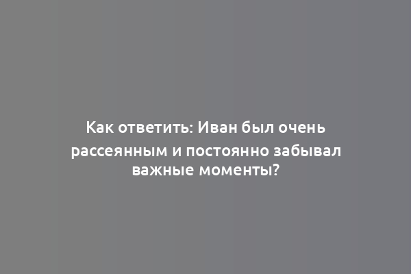 Как ответить: Иван был очень рассеянным и постоянно забывал важные моменты?