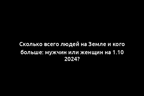 Сколько всего людей на Земле и кого больше: мужчин или женщин на 1.10 2024?