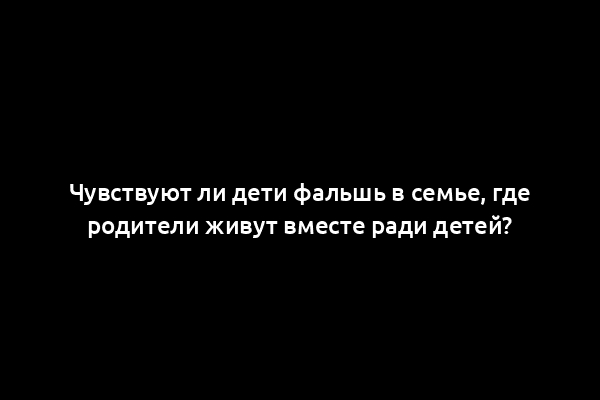 Чувствуют ли дети фальшь в семье, где родители живут вместе ради детей?
