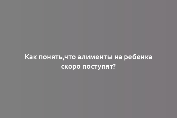 Как понять,что алименты на ребенка скоро поступят?