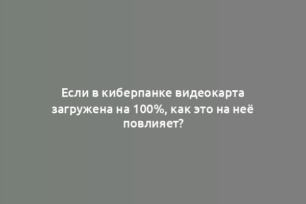 Если в киберпанке видеокарта загружена на 100%, как это на неё повлияет?