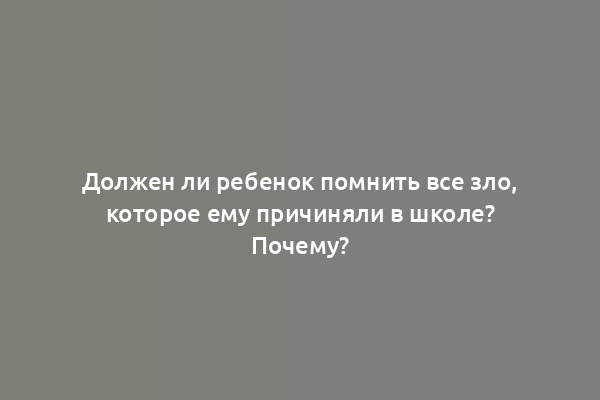 Должен ли ребенок помнить все зло, которое ему причиняли в школе? Почему?