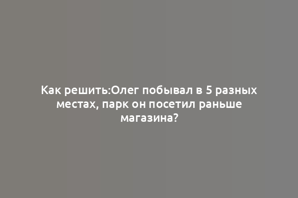 Как решить:Олег побывал в 5 разных местах, парк он посетил раньше магазина?