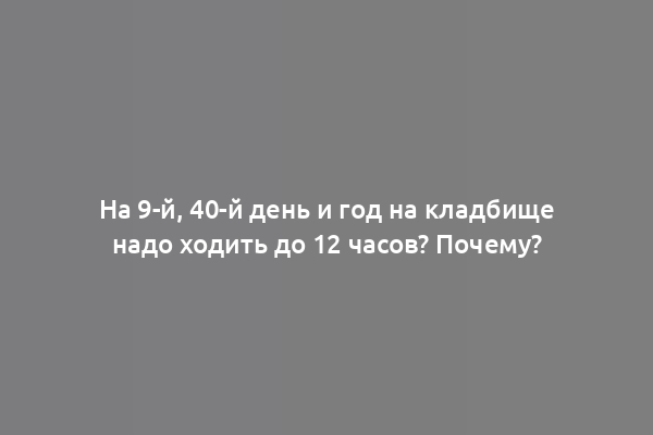 На 9-й, 40-й день и год на кладбище надо ходить до 12 часов? Почему?