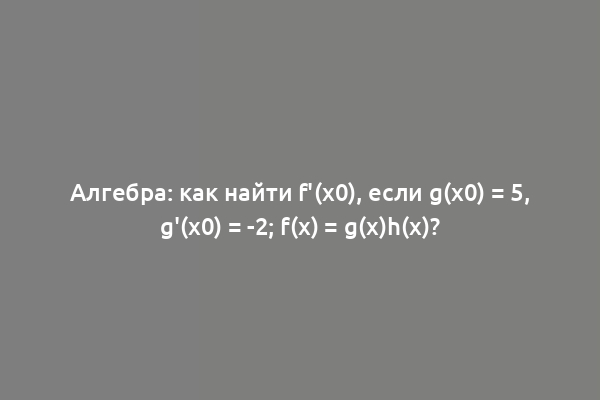 Алгебра: как найти f'(x0), если g(x0) = 5, g'(x0) = -2; f(x) = g(x)h(x)?