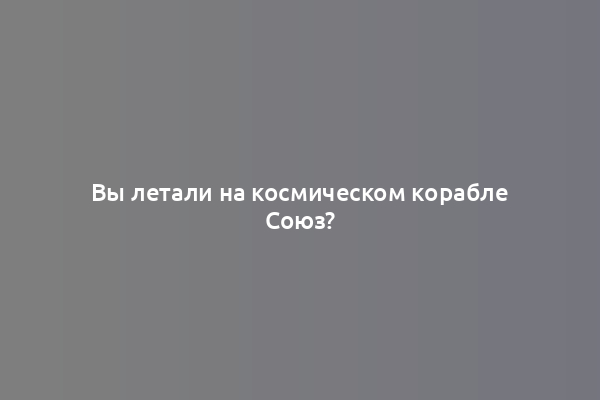 Вы летали на космическом корабле Союз?