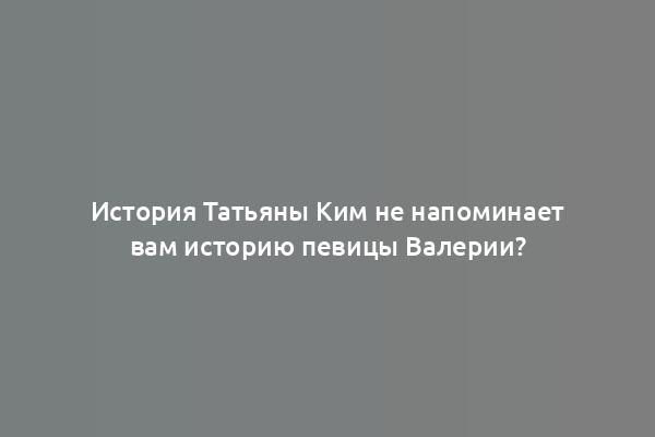 История Татьяны Ким не напоминает вам историю певицы Валерии?