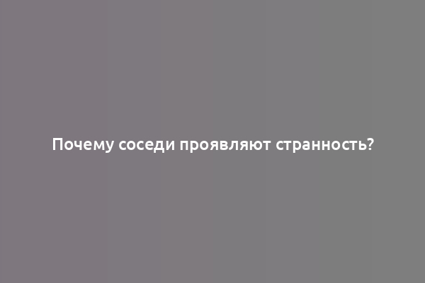 Почему соседи проявляют странность?
