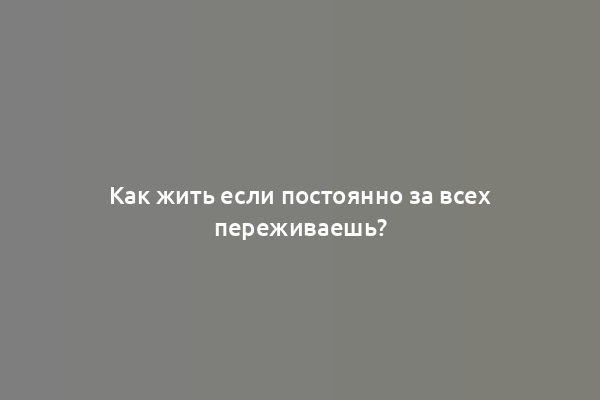 Как жить если постоянно за всех переживаешь?